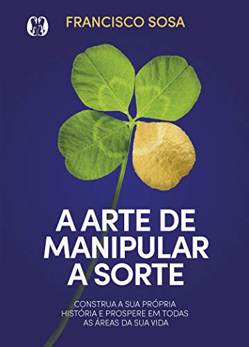 A arte de manipular a sorte: Construa a sua própria história e prospere em todas as áreas da sua vida_Francisco Sosa