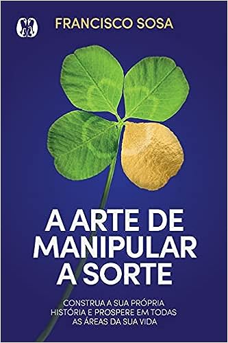 A arte de manipular a sorte: Construa sua própria história e prospere em todas as áreas de sua vida._Francisco Sosa
