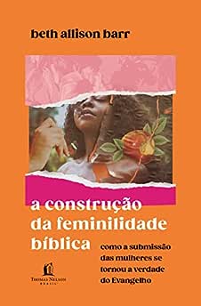 A construção da feminilidade bíblica: como a submissão das mulheres se tornou a verdade do Evangelho_Beth Allison Barr