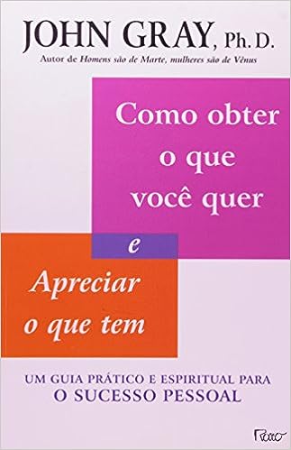 Como obter o que você quer e apreciar o que tem: Um guia prático e espiritual para o sucesso pessoal_John Gray