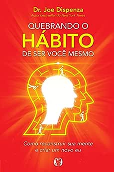Quebrando o hábito de ser você mesmo: Como reconstruir sua mente e criar um novo eu_Joe Dispenza